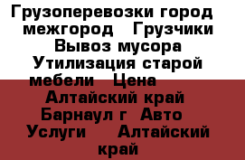 Грузоперевозки город - межгород, ,Грузчики,Вывоз мусора,Утилизация старой мебели › Цена ­ 300 - Алтайский край, Барнаул г. Авто » Услуги   . Алтайский край